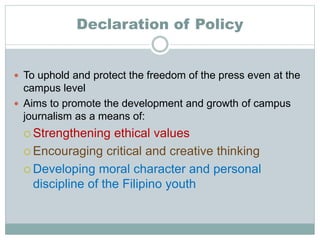 Declaration of Policy
 To uphold and protect the freedom of the press even at the
campus level
 Aims to promote the development and growth of campus
journalism as a means of:
 Strengthening ethical values
 Encouraging critical and creative thinking
 Developing moral character and personal
discipline of the Filipino youth
 