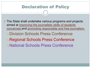 Declaration of Policy
 The State shall undertake various programs and projects
aimed at improving the journalistic skills of students
concerned and promoting responsible and free journalism.
Division Schools Press Conference
Regional Schools Press Conference
National Schools Press Conference
 