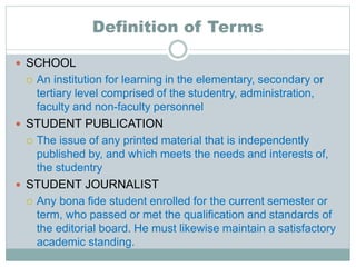 Definition of Terms
 SCHOOL
 An institution for learning in the elementary, secondary or
tertiary level comprised of the studentry, administration,
faculty and non-faculty personnel
 STUDENT PUBLICATION
 The issue of any printed material that is independently
published by, and which meets the needs and interests of,
the studentry
 STUDENT JOURNALIST
 Any bona fide student enrolled for the current semester or
term, who passed or met the qualification and standards of
the editorial board. He must likewise maintain a satisfactory
academic standing.
 