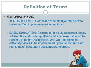 Definition of Terms
 EDITORIAL BOARD
 TERTIARY LEVEL: Composed of student journalists who
have qualified in placement examinations
 BASIC EDUCATION: Composed of a duly appointed faculty
adviser, the editor who qualified and a representative of the
Parents-Teachers' Association, who will determine the
editorial policies to be implemented by the editor and staff
members of the student publication concerned.
 