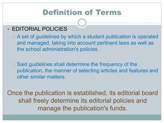 Definition of Terms
 EDITORIAL POLICIES
 A set of guidelines by which a student publication is operated
and managed, taking into account pertinent laws as well as
the school administration's policies.
 Said guidelines shall determine the frequency of the
publication, the manner of selecting articles and features and
other similar matters.
Once the publication is established, its editorial board
shall freely determine its editorial policies and
manage the publication's funds.
 