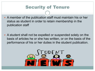 Security of Tenure
 A member of the publication staff must maintain his or her
status as student in order to retain membership in the
publication staff
 A student shall not be expelled or suspended solely on the
basis of articles he or she has written, or on the basis of the
performance of his or her duties in the student publication.
 