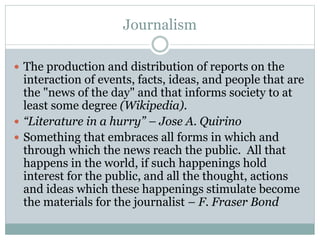 Journalism
 The production and distribution of reports on the
interaction of events, facts, ideas, and people that are
the "news of the day" and that informs society to at
least some degree (Wikipedia).
 “Literature in a hurry” – Jose A. Quirino
 Something that embraces all forms in which and
through which the news reach the public. All that
happens in the world, if such happenings hold
interest for the public, and all the thought, actions
and ideas which these happenings stimulate become
the materials for the journalist – F. Fraser Bond
 