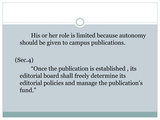 His or her role is limited because autonomy
should be given to campus publications.
(Sec.4)
“Once the publication is established , its
editorial board shall freely determine its
editorial policies and manage the publication’s
fund.”
 