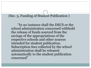 (Sec. 5, Funding of Student Publication )
“In no instance shall the DECS or the
school administration concerned withhold
the release of funds sourced from the
savings of the appropriations of the
respective schools and other sources
intended for student publication.
Subscription fees collected by the school
administration shall be released
automatically to the student publication
concerned”
 