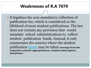 Weaknesses of R.A 7079
 It legalizes the non-mandatory collection of
publication fee, which is considered as the
lifeblood of most student publications. The law
does not contain any provision that would
mandate school administrations to collect
student publication funds. Instead, it only
enumerates the sources where the student
publication funds may be taken (savings from the
respective school’s appropriations ,student subscription ,
donations).
 