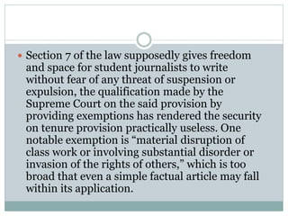  Section 7 of the law supposedly gives freedom
and space for student journalists to write
without fear of any threat of suspension or
expulsion, the qualification made by the
Supreme Court on the said provision by
providing exemptions has rendered the security
on tenure provision practically useless. One
notable exemption is “material disruption of
class work or involving substantial disorder or
invasion of the rights of others,” which is too
broad that even a simple factual article may fall
within its application.
 