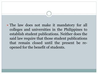  The law does not make it mandatory for all
colleges and universities in the Philippines to
establish student publications. Neither does the
said law require that those student publications
that remain closed until the present be re-
opened for the benefit of students.
 