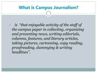 What is Campus Journalism?
 is “that enjoyable activity of the staff of
the campus paper in collecting, organizing
and presenting news, writing editorials,
columns, features, and literary articles,
taking pictures, cartooning, copy reading,
proofreading, dummying & writing
headlines”.
 