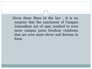 Given these flaws in the law , it is no
surprise that the enactment of Campus
Journalism Act of 1991 resulted to even
more campus press freedom violations
that are even more clever and devious in
form.
 