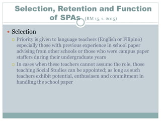 Selection, Retention and Function
of SPAs (RM 15, s. 2015)
 Selection
 Priority is given to language teachers (English or Filipino)
especially those with previous experience in school paper
advising from other schools or those who were campus paper
staffers during their undergraduate years
 In cases when these teachers cannot assume the role, those
teaching Social Studies can be appointed; as long as such
teachers exhibit potential, enthusiasm and commitment in
handling the school paper
 