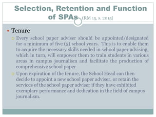 Selection, Retention and Function
of SPAs (RM 15, s. 2015)
 Tenure
 Every school paper adviser should be appointed/designated
for a minimum of five (5) school years. This is to enable them
to acquire the necessary skills needed in school paper advising,
which in turn, will empower them to train students in various
areas in campus journalism and facilitate the production of
comprehensive school paper
 Upon expiration of the tenure, the School Head can then
decide to appoint a new school paper adviser, or retain the
services of the school paper adviser if they have exhibited
exemplary performance and dedication in the field of campus
journalism.
 