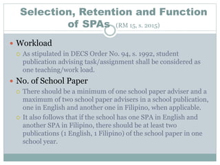 Selection, Retention and Function
of SPAs (RM 15, s. 2015)
 Workload
 As stipulated in DECS Order No. 94, s. 1992, student
publication advising task/assignment shall be considered as
one teaching/work load.
 No. of School Paper
 There should be a minimum of one school paper adviser and a
maximum of two school paper advisers in a school publication,
one in English and another one in Filipino, when applicable.
 It also follows that if the school has one SPA in English and
another SPA in Filipino, there should be at least two
publications (1 English, 1 Filipino) of the school paper in one
school year.
 
