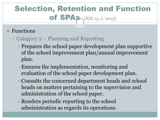 Selection, Retention and Function
of SPAs (RM 15, s. 2015)
 Functions
 Category 2 – Planning and Reporting
Prepares the school paper development plan supportive
of the school improvement plan/annual improvement
plan.
Ensures the implementation, monitoring and
evaluation of the school paper development plan.
Consults the concerned department heads and school
heads on matters pertaining to the supervision and
administration of the school paper.
Renders periodic reporting to the school
administration as regards its operations.
 