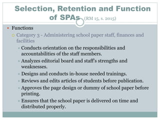 Selection, Retention and Function
of SPAs (RM 15, s. 2015)
 Functions
 Category 3 - Administering school paper staff, finances and
facilities
 Conducts orientation on the responsibilities and
accountabilities of the staff members.
 Analyzes editorial board and staff’s strengths and
weaknesses.
 Designs and conducts in-house needed trainings.
 Reviews and edits articles of students before publication.
 Approves the page design or dummy of school paper before
printing.
 Ensures that the school paper is delivered on time and
distributed properly.
 