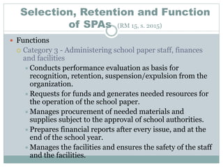 Selection, Retention and Function
of SPAs (RM 15, s. 2015)
 Functions
 Category 3 - Administering school paper staff, finances
and facilities
Conducts performance evaluation as basis for
recognition, retention, suspension/expulsion from the
organization.
Requests for funds and generates needed resources for
the operation of the school paper.
Manages procurement of needed materials and
supplies subject to the approval of school authorities.
Prepares financial reports after every issue, and at the
end of the school year.
Manages the facilities and ensures the safety of the staff
and the facilities.
 