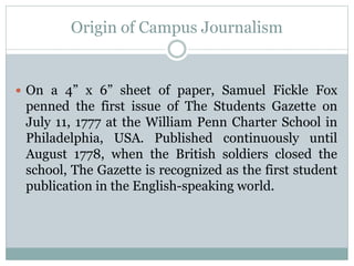 Origin of Campus Journalism
 On a 4” x 6” sheet of paper, Samuel Fickle Fox
penned the first issue of The Students Gazette on
July 11, 1777 at the William Penn Charter School in
Philadelphia, USA. Published continuously until
August 1778, when the British soldiers closed the
school, The Gazette is recognized as the first student
publication in the English-speaking world.
 