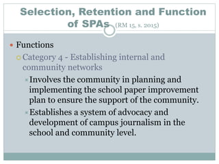 Selection, Retention and Function
of SPAs (RM 15, s. 2015)
 Functions
 Category 4 - Establishing internal and
community networks
Involves the community in planning and
implementing the school paper improvement
plan to ensure the support of the community.
Establishes a system of advocacy and
development of campus journalism in the
school and community level.
 