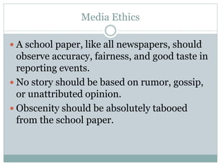 Media Ethics
 A school paper, like all newspapers, should
observe accuracy, fairness, and good taste in
reporting events.
 No story should be based on rumor, gossip,
or unattributed opinion.
 Obscenity should be absolutely tabooed
from the school paper.
 