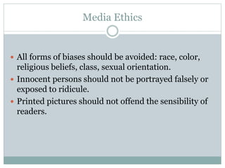 Media Ethics
 All forms of biases should be avoided: race, color,
religious beliefs, class, sexual orientation.
 Innocent persons should not be portrayed falsely or
exposed to ridicule.
 Printed pictures should not offend the sensibility of
readers.
 