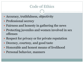 Code of Ethics
 Accuracy, truthfulness, objectivity
 Professional secrecy
 Fairness and honesty in gathering the news
 Protecting juveniles and women involved in sex
offenses
 Respect for privacy or for private reputation
 Decency, courtesy, and good taste
 Honorable and honest means of livelihood
 Personal behavior, manners
 