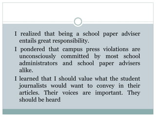 I realized that being a school paper adviser
entails great responsibility.
I pondered that campus press violations are
unconsciously committed by most school
administrators and school paper advisers
alike.
I learned that I should value what the student
journalists would want to convey in their
articles. Their voices are important. They
should be heard
 