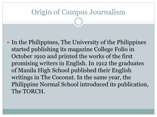 Origin of Campus Journalism
 In the Philippines, The University of the Philippines
started publishing its magazine College Folio in
October 1910 and printed the works of the first
promising writers in English. In 1912 the graduates
of Manila High School published their English
writings in The Coconut. In the same year, the
Philippine Normal School introduced its publication,
The TORCH.
 