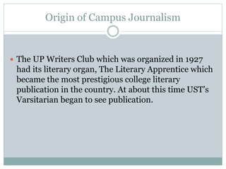 Origin of Campus Journalism
 The UP Writers Club which was organized in 1927
had its literary organ, The Literary Apprentice which
became the most prestigious college literary
publication in the country. At about this time UST’s
Varsitarian began to see publication.
 