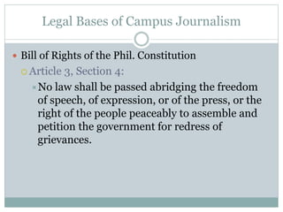 Legal Bases of Campus Journalism
 Bill of Rights of the Phil. Constitution
 Article 3, Section 4:
No law shall be passed abridging the freedom
of speech, of expression, or of the press, or the
right of the people peaceably to assemble and
petition the government for redress of
grievances.
 
