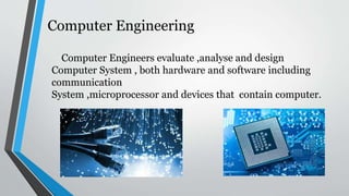 Computer Engineering
Computer Engineers evaluate ,analyse and design
Computer System , both hardware and software including
communication
System ,microprocessor and devices that contain computer.
 