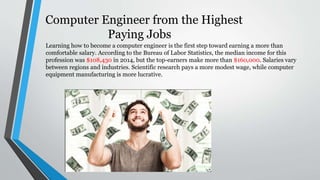 Computer Engineer from the Highest
Paying Jobs
Learning how to become a computer engineer is the first step toward earning a more than
comfortable salary. According to the Bureau of Labor Statistics, the median income for this
profession was $108,430 in 2014, but the top-earners make more than $160,000. Salaries vary
between regions and industries. Scientific research pays a more modest wage, while computer
equipment manufacturing is more lucrative.
 