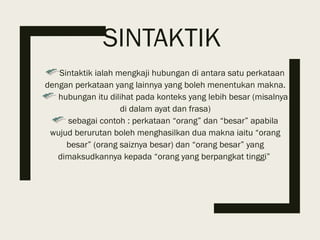 SINTAKTIK
Sintaktik ialah mengkaji hubungan di antara satu perkataan
dengan perkataan yang lainnya yang boleh menentukan makna.
hubungan itu dilihat pada konteks yang lebih besar (misalnya
di dalam ayat dan frasa)
sebagai contoh : perkataan “orang” dan “besar” apabila
wujud berurutan boleh menghasilkan dua makna iaitu “orang
besar” (orang saiznya besar) dan “orang besar” yang
dimaksudkannya kepada “orang yang berpangkat tinggi”
 