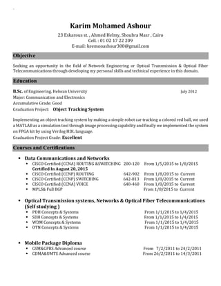 `
Karim Mohamed Ashour
23 Eskarous st. , Ahmed Helmy, Shoubra Masr , Cairo
Cell. : 01 02 17 22 209
E-mail: keemooashour300@gmail.com
Objective
Seeking an opportunity in the field of Network Engineering or Optical Transmission & Optical Fiber
Telecommunications through developing my personal skills and technical experience in this domain.
Education
B.Sc. of Engineering, Helwan University July 2012
Major: Communication and Electronics
Accumulative Grade: Good
Graduation Project: Object Tracking System
Implementing an object tracking system by making a simple robot car tracking a colored red ball, we used
a MATLAB as a simulation tool through image processing capability and finally we implemented the system
on FPGA kit by using Verilog HDL language.
Graduation Project Grade: Excellent
Courses and Certifications
 Data Communications and Networks
 CISCO Certified (CCNA) ROUTING &SWITCHING 200-120 From 1/5/2015 to 1/8/2015
Certified In August 20, 2015
 CISCO Certified (CCNP) ROUTING 642-902 From 1/8/2015 to Current
 CISCO Certified (CCNP) SWITCHING 642-813 From 1/8/2015 to Current
 CISCO Certified (CCNA) VOICE 640-460 From 1/8/2015 to Current
 MPLS& Full BGP From 1/8/2015 to Current
 Optical Transmission systems, Networks & Optical Fiber Telecommunications
(Self studying )
 PDH Concepts & Systems From 1/1/2015 to 1/4/2015
 SDH Concepts & Systems From 1/1/2015 to 1/4/2015
 WDM Concepts & Systems From 1/1/2015 to 1/4/2015
 OTN Concepts & Systems From 1/1/2015 to 1/4/2015
 Mobile Package Diploma
 GSM&GPRS Advanced course From 7/2/2011 to 24/2/2011
 CDMA&UMTS Advanced course From 26/2/2011 to 14/3/2011
 