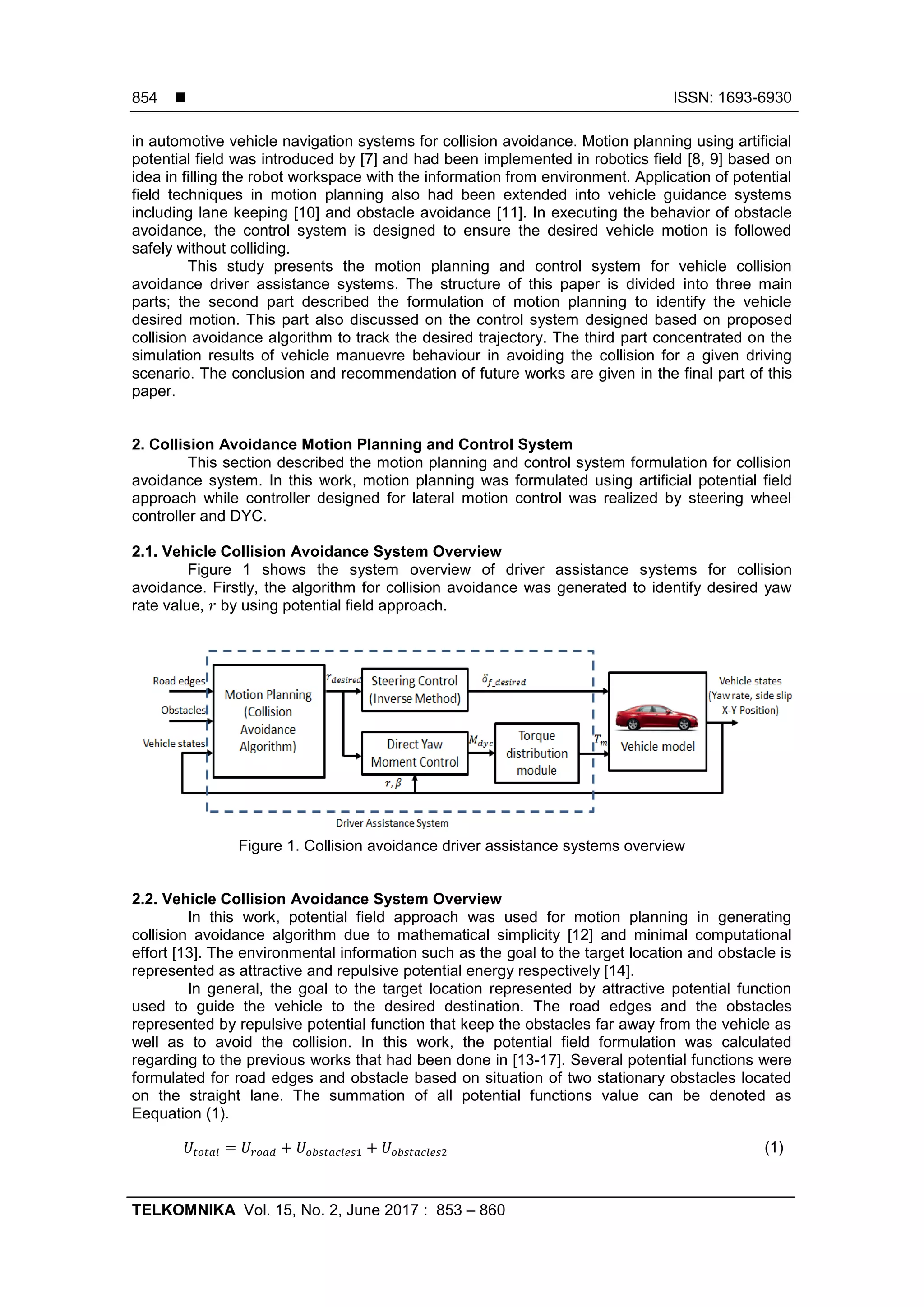  ISSN: 1693-6930
TELKOMNIKA Vol. 15, No. 2, June 2017 : 853 – 860
854
in automotive vehicle navigation systems for collision avoidance. Motion planning using artificial
potential field was introduced by [7] and had been implemented in robotics field [8, 9] based on
idea in filling the robot workspace with the information from environment. Application of potential
field techniques in motion planning also had been extended into vehicle guidance systems
including lane keeping [10] and obstacle avoidance [11]. In executing the behavior of obstacle
avoidance, the control system is designed to ensure the desired vehicle motion is followed
safely without colliding.
This study presents the motion planning and control system for vehicle collision
avoidance driver assistance systems. The structure of this paper is divided into three main
parts; the second part described the formulation of motion planning to identify the vehicle
desired motion. This part also discussed on the control system designed based on proposed
collision avoidance algorithm to track the desired trajectory. The third part concentrated on the
simulation results of vehicle manuevre behaviour in avoiding the collision for a given driving
scenario. The conclusion and recommendation of future works are given in the final part of this
paper.
2. Collision Avoidance Motion Planning and Control System
This section described the motion planning and control system formulation for collision
avoidance system. In this work, motion planning was formulated using artificial potential field
approach while controller designed for lateral motion control was realized by steering wheel
controller and DYC.
2.1. Vehicle Collision Avoidance System Overview
Figure 1 shows the system overview of driver assistance systems for collision
avoidance. Firstly, the algorithm for collision avoidance was generated to identify desired yaw
rate value, by using potential field approach.
Figure 1. Collision avoidance driver assistance systems overview
2.2. Vehicle Collision Avoidance System Overview
In this work, potential field approach was used for motion planning in generating
collision avoidance algorithm due to mathematical simplicity [12] and minimal computational
effort [13]. The environmental information such as the goal to the target location and obstacle is
represented as attractive and repulsive potential energy respectively [14].
In general, the goal to the target location represented by attractive potential function
used to guide the vehicle to the desired destination. The road edges and the obstacles
represented by repulsive potential function that keep the obstacles far away from the vehicle as
well as to avoid the collision. In this work, the potential field formulation was calculated
regarding to the previous works that had been done in [13-17]. Several potential functions were
formulated for road edges and obstacle based on situation of two stationary obstacles located
on the straight lane. The summation of all potential functions value can be denoted as
Eequation (1).
(1)
 