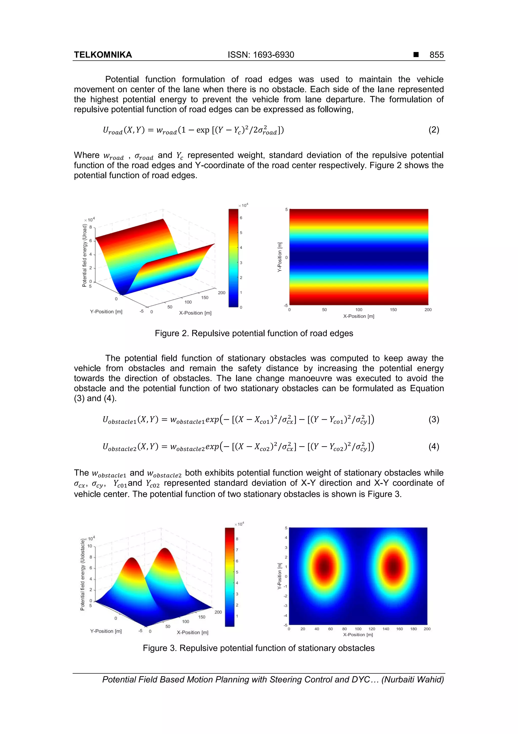 TELKOMNIKA ISSN: 1693-6930 
Potential Field Based Motion Planning with Steering Control and DYC… (Nurbaiti Wahid)
855
Potential function formulation of road edges was used to maintain the vehicle
movement on center of the lane when there is no obstacle. Each side of the lane represented
the highest potential energy to prevent the vehicle from lane departure. The formulation of
repulsive potential function of road edges can be expressed as following,
(2)
Where , and represented weight, standard deviation of the repulsive potential
function of the road edges and Y-coordinate of the road center respectively. Figure 2 shows the
potential function of road edges.
Figure 2. Repulsive potential function of road edges
The potential field function of stationary obstacles was computed to keep away the
vehicle from obstacles and remain the safety distance by increasing the potential energy
towards the direction of obstacles. The lane change manoeuvre was executed to avoid the
obstacle and the potential function of two stationary obstacles can be formulated as Equation
(3) and (4).
(3)
(4)
The and both exhibits potential function weight of stationary obstacles while
, , and represented standard deviation of X-Y direction and X-Y coordinate of
vehicle center. The potential function of two stationary obstacles is shown is Figure 3.
Figure 3. Repulsive potential function of stationary obstacles
 