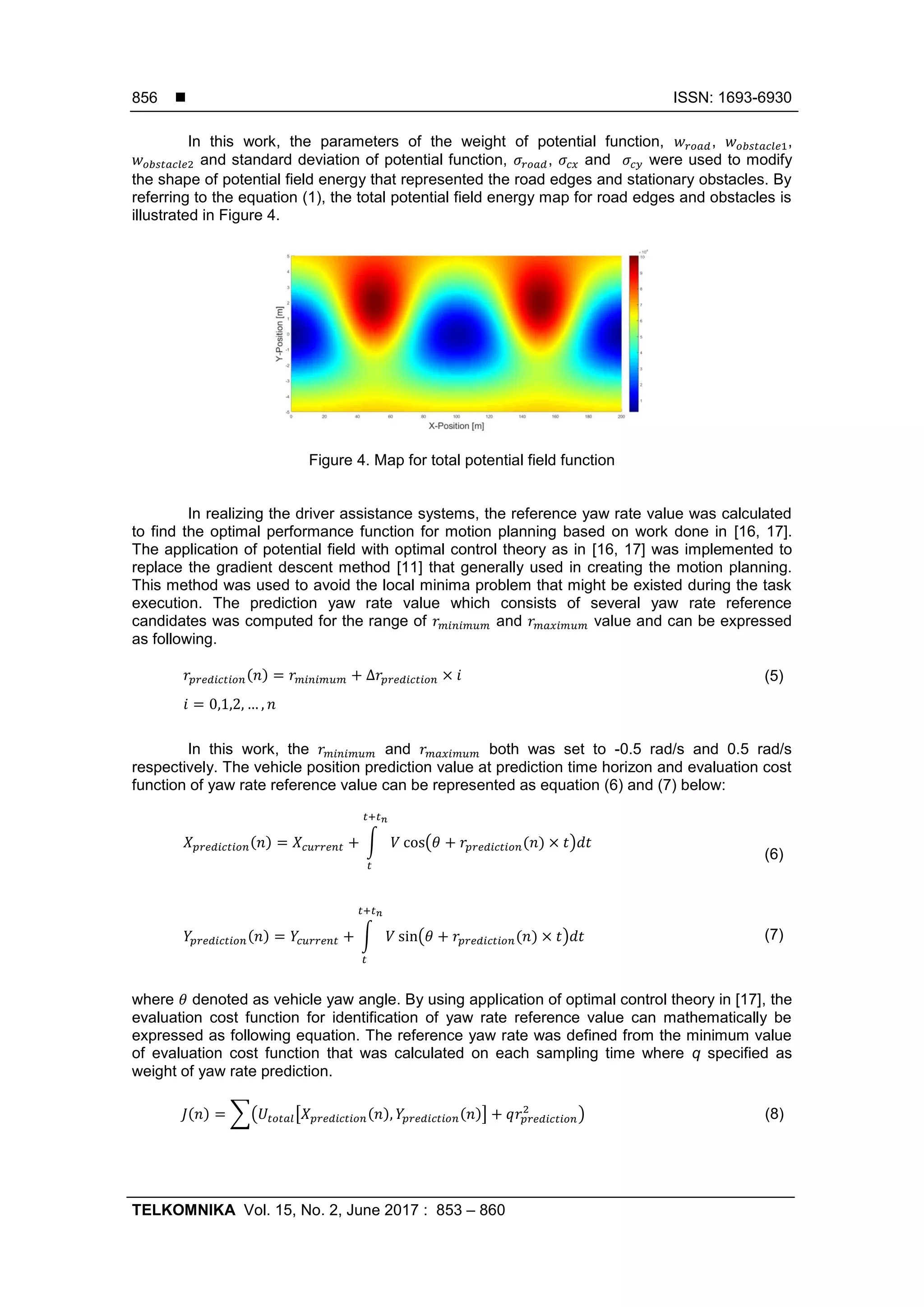  ISSN: 1693-6930
TELKOMNIKA Vol. 15, No. 2, June 2017 : 853 – 860
856
In this work, the parameters of the weight of potential function, , ,
and standard deviation of potential function, , and were used to modify
the shape of potential field energy that represented the road edges and stationary obstacles. By
referring to the equation (1), the total potential field energy map for road edges and obstacles is
illustrated in Figure 4.
Figure 4. Map for total potential field function
In realizing the driver assistance systems, the reference yaw rate value was calculated
to find the optimal performance function for motion planning based on work done in [16, 17].
The application of potential field with optimal control theory as in [16, 17] was implemented to
replace the gradient descent method [11] that generally used in creating the motion planning.
This method was used to avoid the local minima problem that might be existed during the task
execution. The prediction yaw rate value which consists of several yaw rate reference
candidates was computed for the range of and value and can be expressed
as following.
(5)
In this work, the and both was set to -0.5 rad/s and 0.5 rad/s
respectively. The vehicle position prediction value at prediction time horizon and evaluation cost
function of yaw rate reference value can be represented as equation (6) and (7) below:
(6)
(7)
where denoted as vehicle yaw angle. By using application of optimal control theory in [17], the
evaluation cost function for identification of yaw rate reference value can mathematically be
expressed as following equation. The reference yaw rate was defined from the minimum value
of evaluation cost function that was calculated on each sampling time where q specified as
weight of yaw rate prediction.
(8)
 