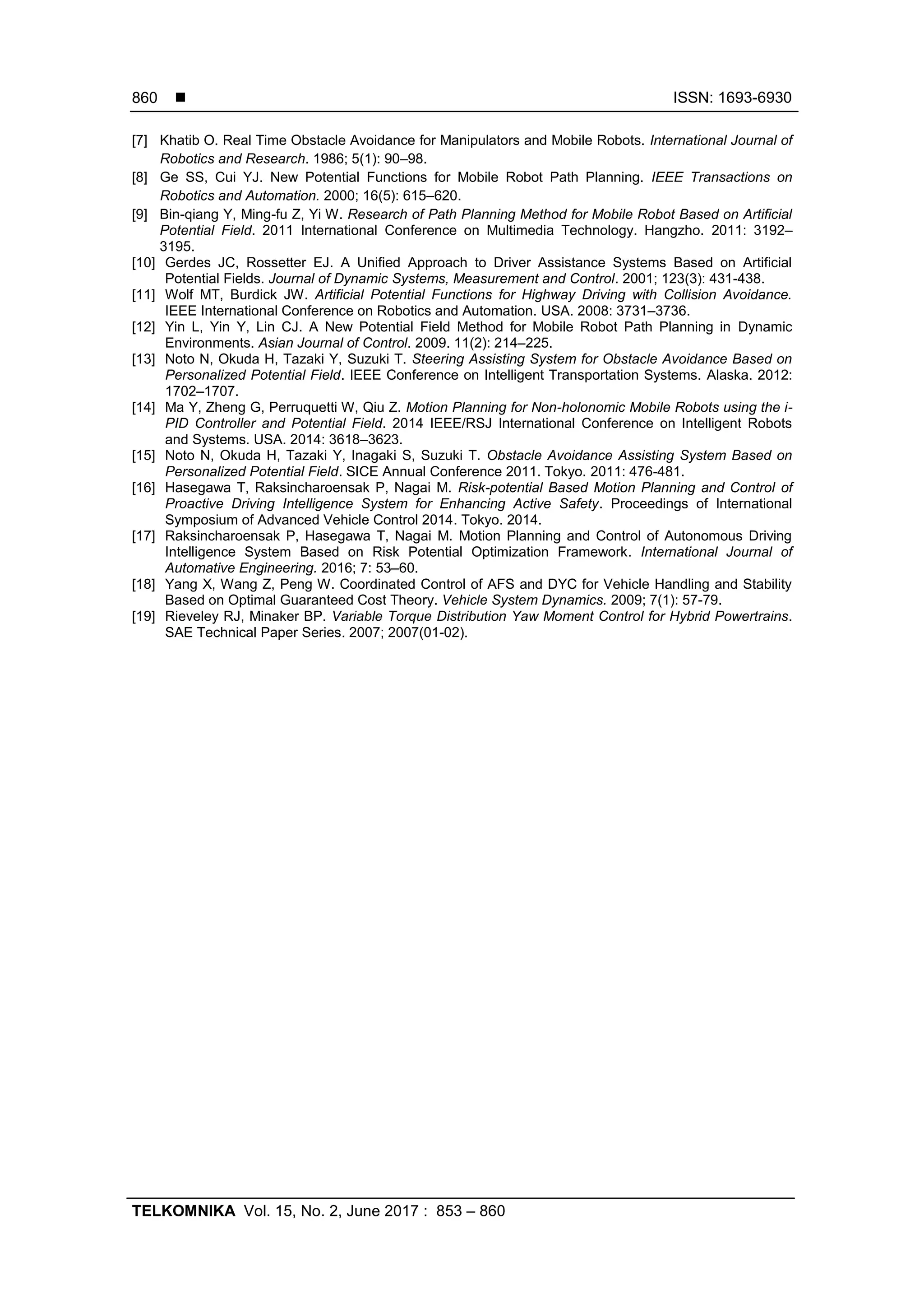  ISSN: 1693-6930
TELKOMNIKA Vol. 15, No. 2, June 2017 : 853 – 860
860
[7] Khatib O. Real Time Obstacle Avoidance for Manipulators and Mobile Robots. International Journal of
Robotics and Research. 1986; 5(1): 90–98.
[8] Ge SS, Cui YJ. New Potential Functions for Mobile Robot Path Planning. IEEE Transactions on
Robotics and Automation. 2000; 16(5): 615–620.
[9] Bin-qiang Y, Ming-fu Z, Yi W. Research of Path Planning Method for Mobile Robot Based on Artificial
Potential Field. 2011 International Conference on Multimedia Technology. Hangzho. 2011: 3192–
3195.
[10] Gerdes JC, Rossetter EJ. A Unified Approach to Driver Assistance Systems Based on Artificial
Potential Fields. Journal of Dynamic Systems, Measurement and Control. 2001; 123(3): 431-438.
[11] Wolf MT, Burdick JW. Artificial Potential Functions for Highway Driving with Collision Avoidance.
IEEE International Conference on Robotics and Automation. USA. 2008: 3731–3736.
[12] Yin L, Yin Y, Lin CJ. A New Potential Field Method for Mobile Robot Path Planning in Dynamic
Environments. Asian Journal of Control. 2009. 11(2): 214–225.
[13] Noto N, Okuda H, Tazaki Y, Suzuki T. Steering Assisting System for Obstacle Avoidance Based on
Personalized Potential Field. IEEE Conference on Intelligent Transportation Systems. Alaska. 2012:
1702–1707.
[14] Ma Y, Zheng G, Perruquetti W, Qiu Z. Motion Planning for Non-holonomic Mobile Robots using the i-
PID Controller and Potential Field. 2014 IEEE/RSJ International Conference on Intelligent Robots
and Systems. USA. 2014: 3618–3623.
[15] Noto N, Okuda H, Tazaki Y, Inagaki S, Suzuki T. Obstacle Avoidance Assisting System Based on
Personalized Potential Field. SICE Annual Conference 2011. Tokyo. 2011: 476-481.
[16] Hasegawa T, Raksincharoensak P, Nagai M. Risk-potential Based Motion Planning and Control of
Proactive Driving Intelligence System for Enhancing Active Safety. Proceedings of International
Symposium of Advanced Vehicle Control 2014. Tokyo. 2014.
[17] Raksincharoensak P, Hasegawa T, Nagai M. Motion Planning and Control of Autonomous Driving
Intelligence System Based on Risk Potential Optimization Framework. International Journal of
Automative Engineering. 2016; 7: 53–60.
[18] Yang X, Wang Z, Peng W. Coordinated Control of AFS and DYC for Vehicle Handling and Stability
Based on Optimal Guaranteed Cost Theory. Vehicle System Dynamics. 2009; 7(1): 57-79.
[19] Rieveley RJ, Minaker BP. Variable Torque Distribution Yaw Moment Control for Hybrid Powertrains.
SAE Technical Paper Series. 2007; 2007(01-02).
 