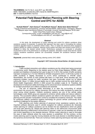 TELKOMNIKA, Vol.15, No.2, June 2017, pp. 853~860
ISSN: 1693-6930, accredited A by DIKTI, Decree No: 58/DIKTI/Kep/2013
DOI: 10.12928/TELKOMNIKA.v15i2.6132  853
Received February 5, 2017; Revised April 12, 2017; Accepted April 30, 2017
Potential Field Based Motion Planning with Steering
Control and DYC for ADAS
Nurbaiti Wahid*
1
, Hairi Zamzuri
2
, Nurhaffizah Hassan
3
, Mohd Azizi Abdul Rahman
4
1,3
Faculty of Electrical and Engineering, Universiti Teknologi MARA, 23000 Dungun, Terengganu, Malaysia
1,2,3,4
Malaysia Japan International Institute of Technology, Universiti Teknologi Malaysia, 54100 Jalan
Sultan Yahya Petra, Kuala Lumpur, Malaysia
Corresponding author, e-mail: nurbaiti@tganu.uitm.edu.my*
1
, hairi.kl@utm.my
2
,
nurhaffizah@tganu.uitm.edu.my
3
, azizi.kl@utm.my
4
Abstract
In this study, the development of motion planning and control for collision avoidance driver
assistance systems is presented. A potential field approach has been used in formulating the collision
avoidance algorithm based on predicted vehicle motion. Then, to realize the advanced driver assistance
systems (ADAS) for collision avoidance, steering control system and direct yaw moment control (DYC) is
designed to follow the desired vehicle motion. Performance evaluation is conducted in simulation
environment in term of its performance in avoiding the obstacles. Simulation results show that the vehicle
collision avoidance assistance systems can successfully complete the avoidance behavior without
colliding.
Keywords: potential field, motion planning, steering control, DYC, ADAS
Copyright © 2017 Universitas Ahmad Dahlan. All rights reserved.
1. Introduction
Traffic accident prevention and collision avoidance are the critical topic being concerned
in automotive world. Regarding to the statistic given by Polis Diraja Malaysia (PDRM), traffic
accident and fatalities is increasing from year to year [1]. In 2013, the number of traffic accidents
had been increased by 3.1% from 462423 to 477204 compared to 2012. In 2014 the number of
traffic accidents is slightly decreased to 0.21% which contributed to 476196 cases.
Nevertheless, the number of road crashed still retain in a high level. Since decades ago, the
engraving problem caused by traffic accidents had been continually voiced out by global
community. About 1.2 million annual deaths due to traffic accident around the world report by
World Health Organization (WHO) in 2004 proved the problem scale [2, 3]. Therefore, the
development of advanced safety technology as the advanced driver assistance systems (ADAS)
for accident preventions and collision avoidance are essential.
The aim of advances safety technology is to take the surrounding of vehicle
environment into account for collision prevention and reduce the traffic accidents by assist the
driver during critical situation. Collision avoidance systems are one of the vehicle safety
technologies under ADAS group are expected to enhance vehicle safety and reduce collision’s
severity. The successful collision avoidance systems are relied on the sensory system, motion
planning and the actuator manipulation control to complete the avoidance maneuver. The needs
for enhanced collision avoidance systems technology for ground vehicle continuously show
significant challenge for the system efficiency.
Path planning and motion planning of advanced driver assistance systems are the
important software elements used in vehicle navigation for collision avoidance [4]. Generally
motion planning for collision avoidance can be divided into two clasifications which are global
and local path planning [5]. Global path planning refers to the well-known environment while
local path planning is determined if environment is unknown. It also can be classified into off-line
and on-line depending on the obstacle behavior. Off-line motion planning is used to formulate
the case of static obstacle where the route decision is predefined. On the contrary, on-line
motion planning used to map the moving obstacle and the route decision is identified based on
the dynamics environment [6]. There are numerous motion planning techniques had been used
 