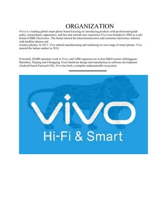 ORGANIZATION
•Vivo is a leading global smart phone brand focusing on introducing products with professional-grade
audio, extraordinary appearance, and fast and smooth user experience.Vivo was founded in 2009 as a sub-
brand of BBK Electronics. The brand entered the telecommunication and consumer electronics industry
with landline phones and
wireless phones. In 2011, Vivo started manufacturing and marketing its own range of smart phones. Vivo
entered the Indian market in 2014.
•Currently 20,000 operators work in Vivo, and 3,000 engineers are in four R&D centers inDongguan,
Shenzhen, Nanjing and Chongqing. From hardware design and manufacture,to software development
(Android based Funtouch OS), Vivo has built a complete andsustainable ecosystem.
 