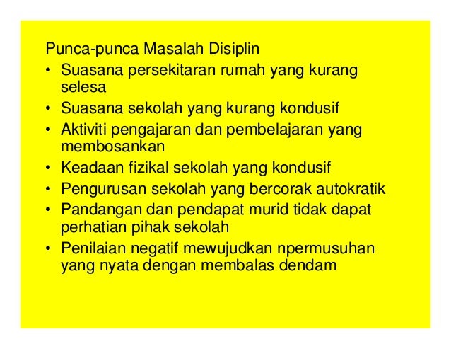 Punca-punca Masalah Disiplin
• Suasana persekitaran rumah yang kurang
selesa
• Suasana sekolah yang kurang kondusif
• Aktiviti pengajaran dan pembelajaran yang
membosankan
• Keadaan fizikal sekolah yang kondusif
• Pengurusan sekolah yang bercorak autokratik
• Pandangan dan pendapat murid tidak dapat
perhatian pihak sekolah
• Penilaian negatif mewujudkan npermusuhan
yang nyata dengan membalas dendam
 