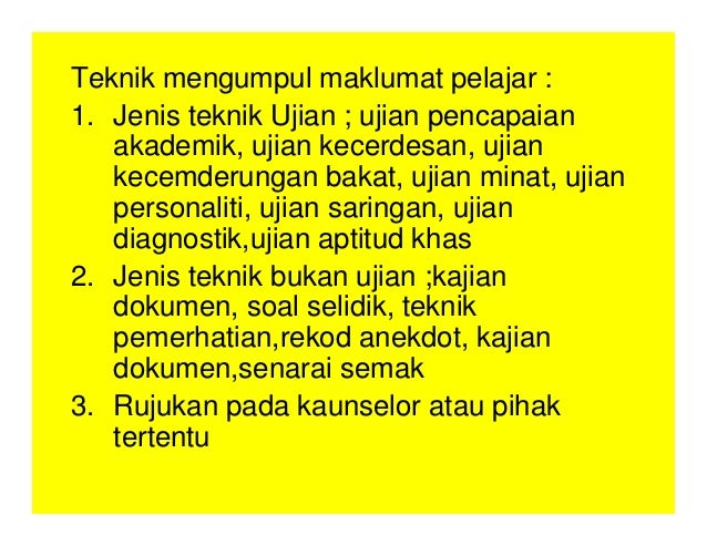 Teknik mengumpul maklumat pelajar :
1. Jenis teknik Ujian ; ujian pencapaian
akademik, ujian kecerdesan, ujian
kecemderungan bakat, ujian minat, ujian
personaliti, ujian saringan, ujian
diagnostik,ujian aptitud khas
2. Jenis teknik bukan ujian ;kajian
dokumen, soal selidik, teknik
pemerhatian,rekod anekdot, kajian
dokumen,senarai semak
3. Rujukan pada kaunselor atau pihak
tertentu
 