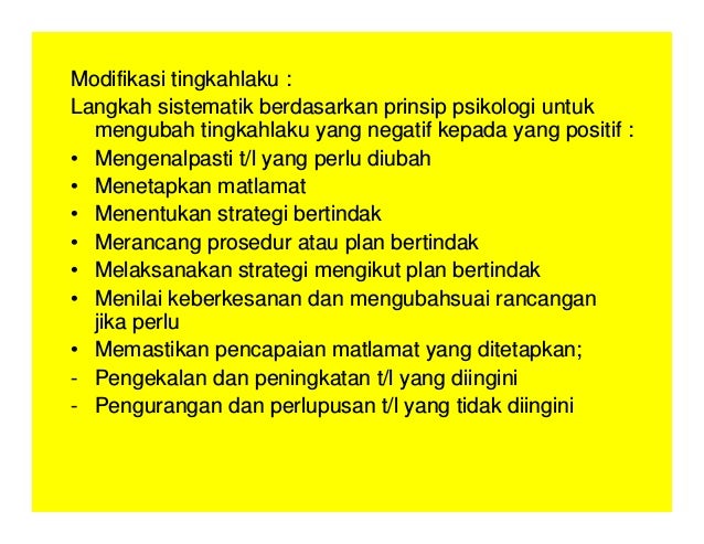 Modifikasi tingkahlaku :
Langkah sistematik berdasarkan prinsip psikologi untuk
mengubah tingkahlaku yang negatif kepada yang positif :
• Mengenalpasti t/l yang perlu diubah
• Menetapkan matlamat
• Menentukan strategi bertindak
• Merancang prosedur atau plan bertindak
• Melaksanakan strategi mengikut plan bertindak
• Menilai keberkesanan dan mengubahsuai rancangan
jika perlu
• Memastikan pencapaian matlamat yang ditetapkan;
- Pengekalan dan peningkatan t/l yang diingini
- Pengurangan dan perlupusan t/l yang tidak diingini
 