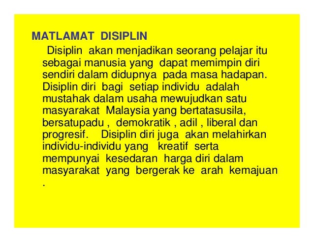 MATLAMAT DISIPLIN
Disiplin akan menjadikan seorang pelajar itu
sebagai manusia yang dapat memimpin diri
sendiri dalam didupnya pada masa hadapan.
Disiplin diri bagi setiap individu adalah
mustahak dalam usaha mewujudkan satu
masyarakat Malaysia yang bertatasusila,
bersatupadu , demokratik , adil , liberal dan
progresif. Disiplin diri juga akan melahirkan
individu-individu yang kreatif serta
mempunyai kesedaran harga diri dalam
masyarakat yang bergerak ke arah kemajuan
.
 