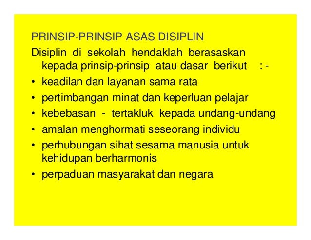 PRINSIP-PRINSIP ASAS DISIPLIN
Disiplin di sekolah hendaklah berasaskan
kepada prinsip-prinsip atau dasar berikut : -
• keadilan dan layanan sama rata
• pertimbangan minat dan keperluan pelajar
• kebebasan - tertakluk kepada undang-undang
• amalan menghormati seseorang individu
• perhubungan sihat sesama manusia untuk
kehidupan berharmonis
• perpaduan masyarakat dan negara
 