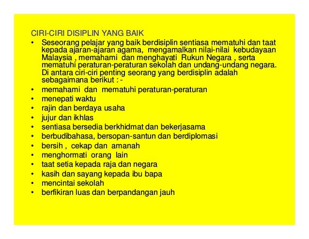 CIRI-CIRI DISIPLIN YANG BAIK
• Seseorang pelajar yang baik berdisiplin sentiasa mematuhi dan taat
kepada ajaran-ajaran agama, mengamalkan nilai-nilai kebudayaan
Malaysia , memahami dan menghayati Rukun Negara , serta
mematuhi peraturan-peraturan sekolah dan undang-undang negara.
Di antara ciri-ciri penting seorang yang berdisiplin adalah
sebagaimana berikut : -
• memahami dan mematuhi peraturan-peraturan
• menepati waktu
• rajin dan berdaya usaha
• jujur dan ikhlas
• sentiasa bersedia berkhidmat dan bekerjasama
• berbudibahasa, bersopan-santun dan berdiplomasi
• bersih , cekap dan amanah
• menghormati orang lain
• taat setia kepada raja dan negara
• kasih dan sayang kepada ibu bapa
• mencintai sekolah
• berfikiran luas dan berpandangan jauh
 