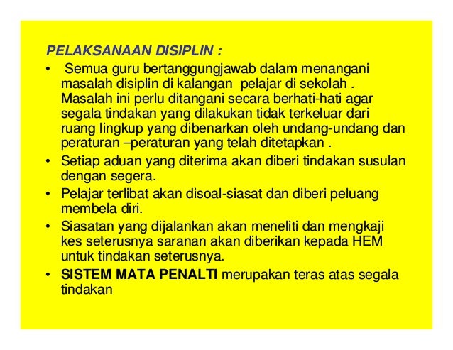 PELAKSANAAN DISIPLIN :
• Semua guru bertanggungjawab dalam menangani
masalah disiplin di kalangan pelajar di sekolah .
Masalah ini perlu ditangani secara berhati-hati agar
segala tindakan yang dilakukan tidak terkeluar dari
ruang lingkup yang dibenarkan oleh undang-undang dan
peraturan –peraturan yang telah ditetapkan .
• Setiap aduan yang diterima akan diberi tindakan susulan
dengan segera.
• Pelajar terlibat akan disoal-siasat dan diberi peluang
membela diri.
• Siasatan yang dijalankan akan meneliti dan mengkaji
kes seterusnya saranan akan diberikan kepada HEM
untuk tindakan seterusnya.
• SISTEM MATA PENALTI merupakan teras atas segala
tindakan
 