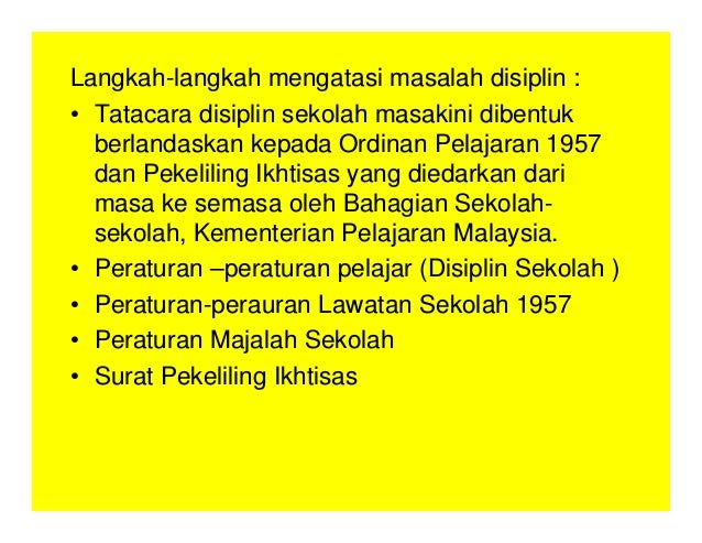 Langkah-langkah mengatasi masalah disiplin :
• Tatacara disiplin sekolah masakini dibentuk
berlandaskan kepada Ordinan Pelajaran 1957
dan Pekeliling Ikhtisas yang diedarkan dari
masa ke semasa oleh Bahagian Sekolah-
sekolah, Kementerian Pelajaran Malaysia.
• Peraturan –peraturan pelajar (Disiplin Sekolah )
• Peraturan-perauran Lawatan Sekolah 1957
• Peraturan Majalah Sekolah
• Surat Pekeliling Ikhtisas
 