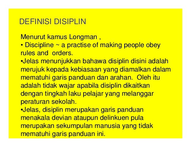 DEFINISI DISIPLIN
Menurut kamus Longman ,
• Discipline ~ a practise of making people obey
rules and orders.
•Jelas menunjukkan bahawa disiplin disini adalah
merujuk kepada kebiasaan yang diamalkan dalam
mematuhi garis panduan dan arahan. Oleh itu
adalah tidak wajar apabila disiplin dikaitkan
dengan tingkah laku pelajar yang melanggar
peraturan sekolah.
•Jelas, disiplin merupakan garis panduan
menakala devian ataupun delinkuen pula
merupakan sekumpulan manusia yang tidak
mematuhi garis panduan ini.
 