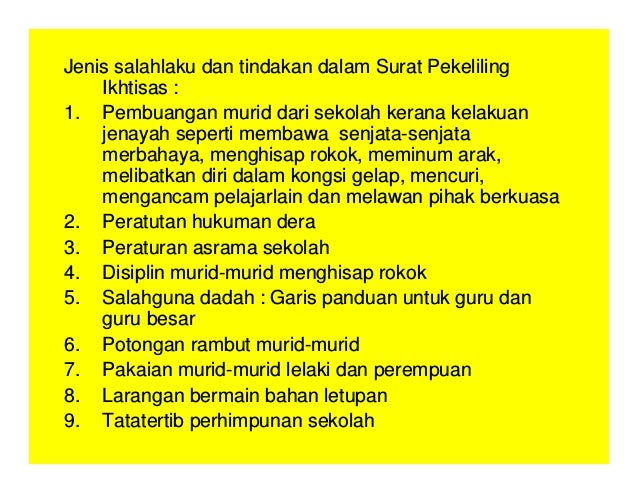 Jenis salahlaku dan tindakan dalam Surat Pekeliling
Ikhtisas :
1. Pembuangan murid dari sekolah kerana kelakuan
jenayah seperti membawa senjata-senjata
merbahaya, menghisap rokok, meminum arak,
melibatkan diri dalam kongsi gelap, mencuri,
mengancam pelajarlain dan melawan pihak berkuasa
2. Peratutan hukuman dera
3. Peraturan asrama sekolah
4. Disiplin murid-murid menghisap rokok
5. Salahguna dadah : Garis panduan untuk guru dan
guru besar
6. Potongan rambut murid-murid
7. Pakaian murid-murid lelaki dan perempuan
8. Larangan bermain bahan letupan
9. Tatatertib perhimpunan sekolah
 