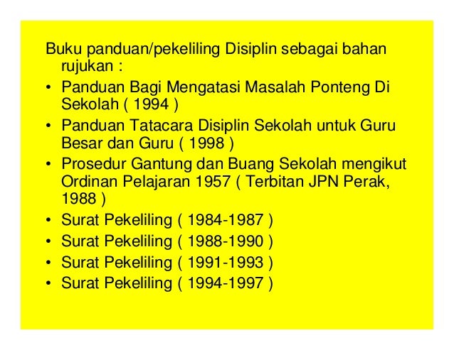 Buku panduan/pekeliling Disiplin sebagai bahan
rujukan :
• Panduan Bagi Mengatasi Masalah Ponteng Di
Sekolah ( 1994 )
• Panduan Tatacara Disiplin Sekolah untuk Guru
Besar dan Guru ( 1998 )
• Prosedur Gantung dan Buang Sekolah mengikut
Ordinan Pelajaran 1957 ( Terbitan JPN Perak,
1988 )
• Surat Pekeliling ( 1984-1987 )
• Surat Pekeliling ( 1988-1990 )
• Surat Pekeliling ( 1991-1993 )
• Surat Pekeliling ( 1994-1997 )
 